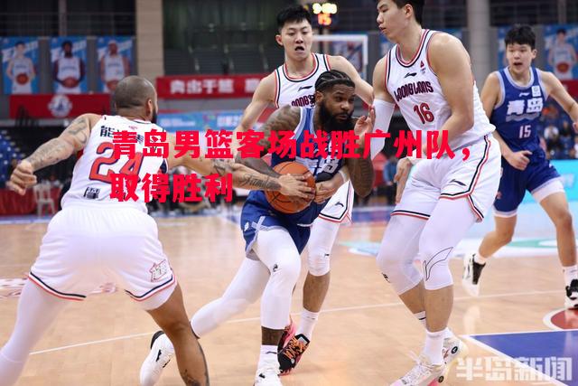 FB体育官网-青岛男篮客场战胜广州队，取得胜利